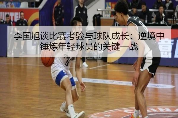 李国旭谈比赛考验与球队成长:逆境中锤炼年轻球员的关键一战